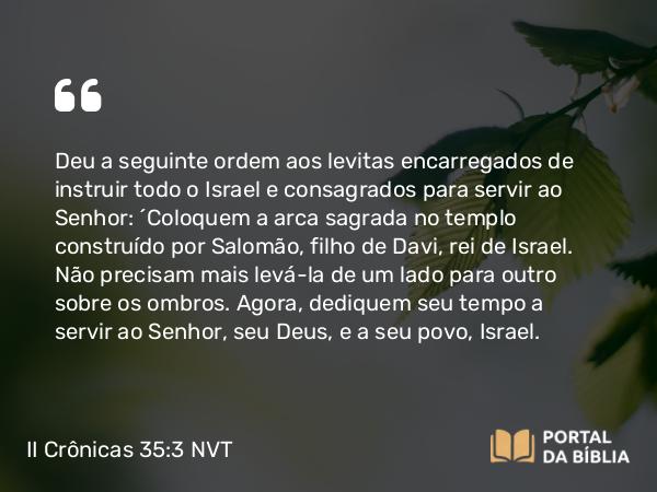 II Crônicas 35:3 NVT - Deu a seguinte ordem aos levitas encarregados de instruir todo o Israel e consagrados para servir ao SENHOR: “Coloquem a arca sagrada no templo construído por Salomão, filho de Davi, rei de Israel. Não precisam mais levá-la de um lado para outro sobre os ombros. Agora, dediquem seu tempo a servir ao SENHOR, seu Deus, e a seu povo, Israel.