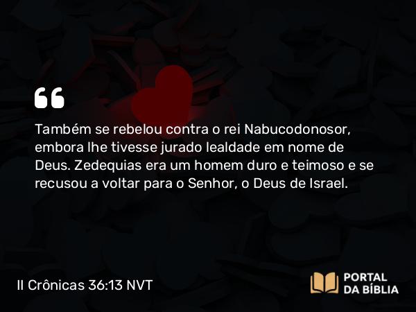 II Crônicas 36:13 NVT - Também se rebelou contra o rei Nabucodonosor, embora lhe tivesse jurado lealdade em nome de Deus. Zedequias era um homem duro e teimoso e se recusou a voltar para o SENHOR, o Deus de Israel.