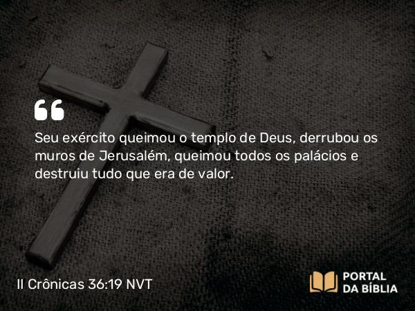 II Crônicas 36:19 NVT - Seu exército queimou o templo de Deus, derrubou os muros de Jerusalém, queimou todos os pa­lácios e destruiu tudo que era de valor.