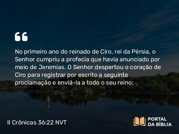 II Crônicas 36:22-23 NVT - No primeiro ano do reinado de Ciro, rei da Pérsia, o SENHOR cumpriu a profecia que havia anunciado por meio de Jeremias. O SENHOR despertou o coração de Ciro para registrar por escrito a seguinte proclamação e enviá-la a todo o seu reino: