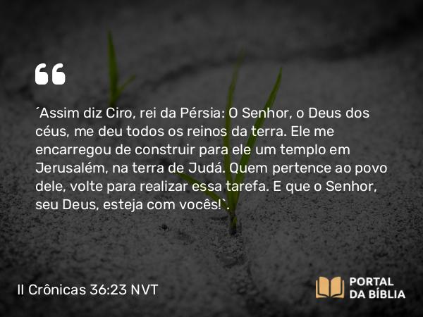 II Crônicas 36:23 NVT - “Assim diz Ciro, rei da Pérsia: “O SENHOR, o Deus dos céus, me deu todos os reinos da terra. Ele me encarregou de construir para ele um templo em Jerusalém, na terra de Judá. Quem pertence ao povo dele, volte para realizar essa tarefa. E que o SENHOR, seu Deus, esteja com vocês!”.