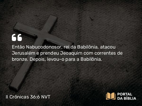 II Crônicas 36:6 NVT - Então Nabucodonosor, rei da Babilônia, atacou Jerusalém e prendeu Jeoaquim com correntes de bronze. Depois, levou-o para a Babilônia.