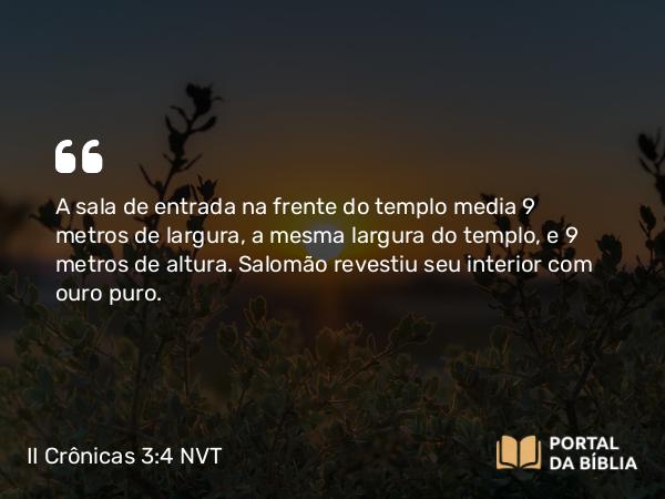 II Crônicas 3:4 NVT - A sala de entrada na frente do templo media 9 metros de largura, a mesma largura do templo, e 9 metros de altura. Salomão revestiu seu interior com ouro puro.