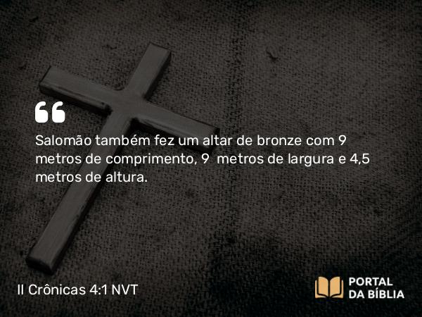 II Crônicas 4:1-5 NVT - Salomão também fez um altar de bronze com 9 metros de comprimento, 9 metros de largura e 4,5 metros de altura.