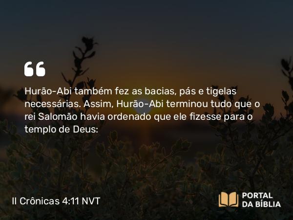 II Crônicas 4:11 NVT - Hurão-Abi também fez as bacias, pás e tigelas necessárias. Assim, Hurão-Abi terminou tudo que o rei Salomão havia ordenado que ele fizesse para o templo de Deus: