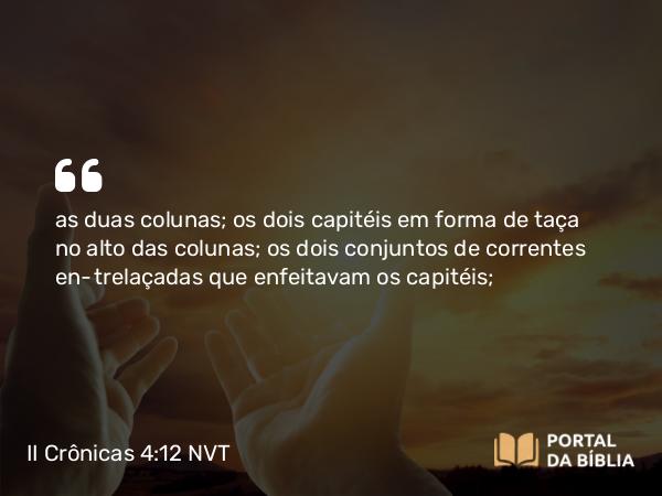 II Crônicas 4:12 NVT - as duas colunas; os dois capitéis em forma de taça no alto das colunas; os dois conjuntos de correntes entrelaçadas que enfeitavam os capitéis;