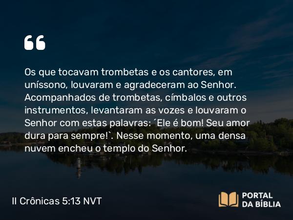 II Crônicas 5:13-14 NVT - Os que tocavam trombetas e os cantores, em uníssono, louvaram e agradeceram ao SENHOR. Acompanhados de trombetas, címbalos e outros instrumentos, levantaram as vozes e louvaram o SENHOR com estas palavras: “Ele é bom! Seu amor dura para sempre!”. Nesse momento, uma densa nuvem encheu o templo do SENHOR.