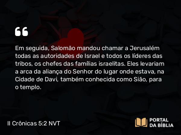 II Crônicas 5:2 NVT - Em seguida, Salomão mandou chamar a Jerusalém todas as autoridades de Israel e todos os líderes das tribos, os chefes das famílias israelitas. Eles levariam a arca da aliança do SENHOR do lugar onde estava, na Cidade de Davi, também conhecida como Sião, para o templo.