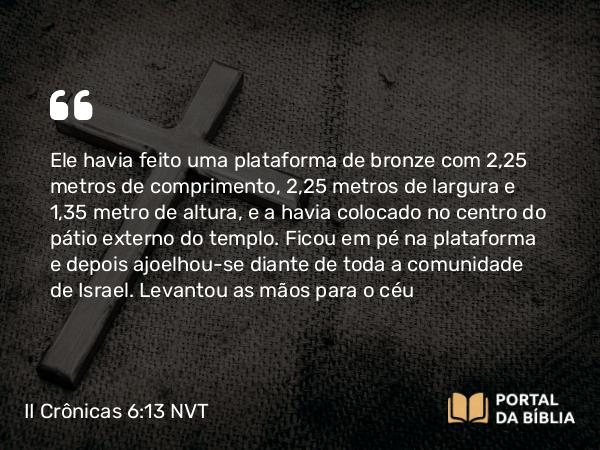 II Crônicas 6:13 NVT - Ele havia feito uma plataforma de bronze com 2,25 metros de comprimento, 2,25 metros de largura e 1,35 metro de altura, e a havia colocado no centro do pátio externo do templo. Ficou em pé na plataforma e depois ajoelhou-se diante de toda a comunidade de Israel. Levantou as mãos para o céu