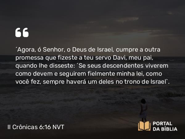 II Crônicas 6:16 NVT - “Agora, ó SENHOR, o Deus de Israel, cumpre a outra promessa que fizeste a teu servo Davi, meu pai, quando lhe disseste: ‘Se seus descendentes viverem como devem e seguirem fielmente minha lei, como você fez, sempre haverá um deles no trono de Israel’.