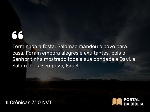 II Crônicas 7:10 NVT - Terminada a festa, Salomão mandou o povo para casa. Foram embora alegres e exultantes, pois o SENHOR tinha mostrado toda a sua bondade a Davi, a Salomão e a seu povo, Israel.