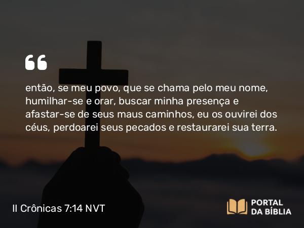 II Crônicas 7:14 NVT - então, se meu povo, que se chama pelo meu nome, humilhar-se e orar, buscar minha presença e afastar-se de seus maus caminhos, eu os ouvirei dos céus, perdoarei seus pecados e restaurarei sua terra.