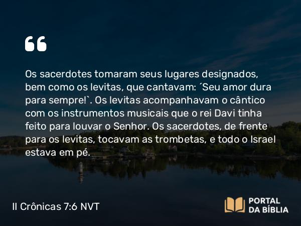 II Crônicas 7:6 NVT - Os sacerdotes tomaram seus lugares designados, bem como os levitas, que cantavam: “Seu amor dura para sempre!”. Os levitas acompanhavam o cântico com os instrumentos musicais que o rei Davi tinha feito para louvar o SENHOR. Os sacerdotes, de frente para os levitas, tocavam as trombetas, e todo o Israel estava em pé.