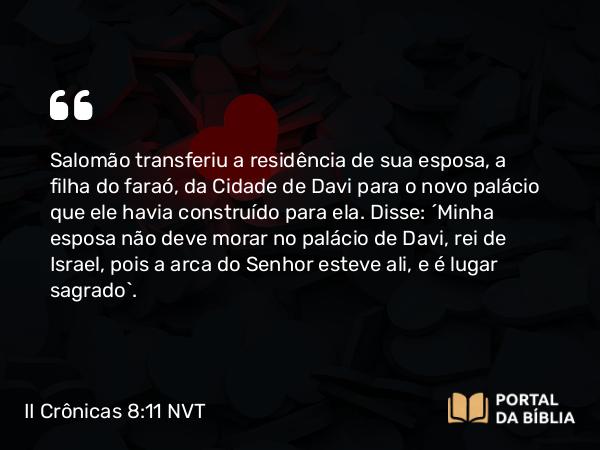 II Crônicas 8:11 NVT - Salomão transferiu a residência de sua esposa, a filha do faraó, da Cidade de Davi para o novo palácio que ele havia construído para ela. Disse: “Minha esposa não deve morar no palácio de Davi, rei de Israel, pois a arca do SENHOR esteve ali, e é lugar sagrado”.