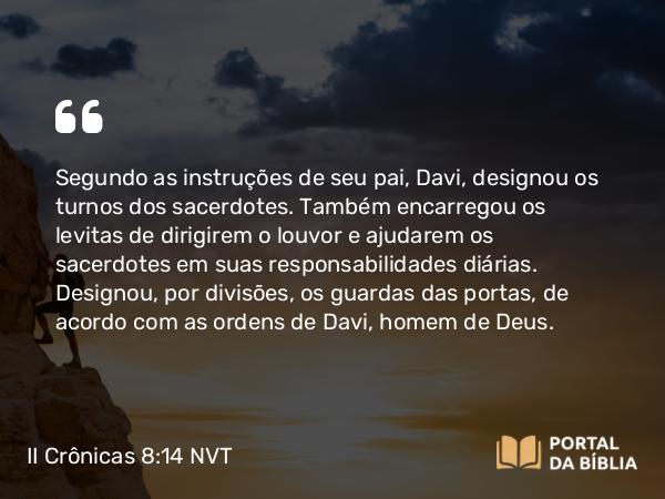 II Crônicas 8:14 NVT - Segundo as instruções de seu pai, Davi, designou os turnos dos sacerdotes. Também encarregou os levitas de dirigirem o louvor e ajudarem os sacerdotes em suas responsabilidades diárias. Designou, por divisões, os guardas das portas, de acordo com as ordens de Davi, homem de Deus.