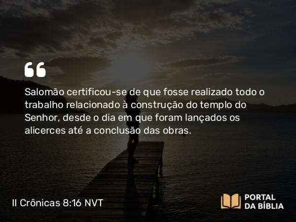 II Crônicas 8:16 NVT - Salomão certificou-se de que fosse realizado todo o trabalho relacionado à construção do templo do SENHOR, desde o dia em que foram lançados os alicerces até a conclusão das obras.