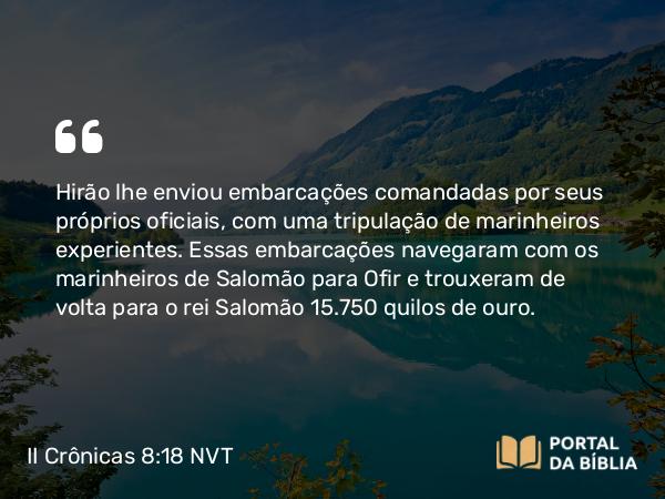 II Crônicas 8:18 NVT - Hirão lhe enviou embarcações comandadas por seus próprios oficiais, com uma tripulação de marinheiros experientes. Essas embarcações navegaram com os marinheiros de Salomão para Ofir e trouxeram de volta para o rei Salomão 15.750 quilos de ouro.