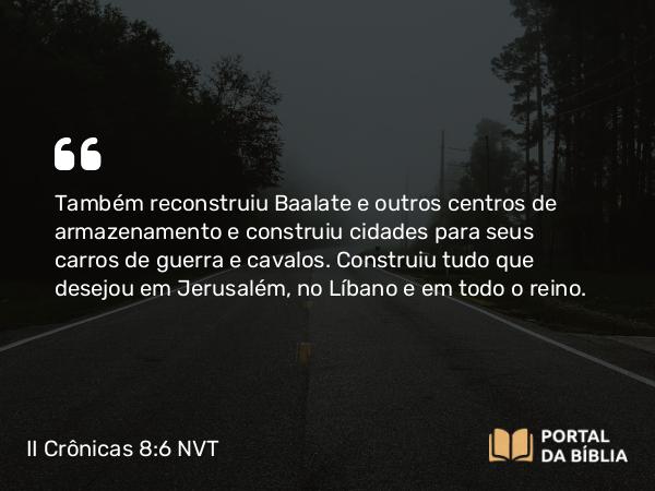 II Crônicas 8:6 NVT - Também reconstruiu Baalate e outros centros de armazenamento e construiu cidades para seus carros de guerra e cavalos. Construiu tudo que desejou em Jerusalém, no Líbano e em todo o reino.