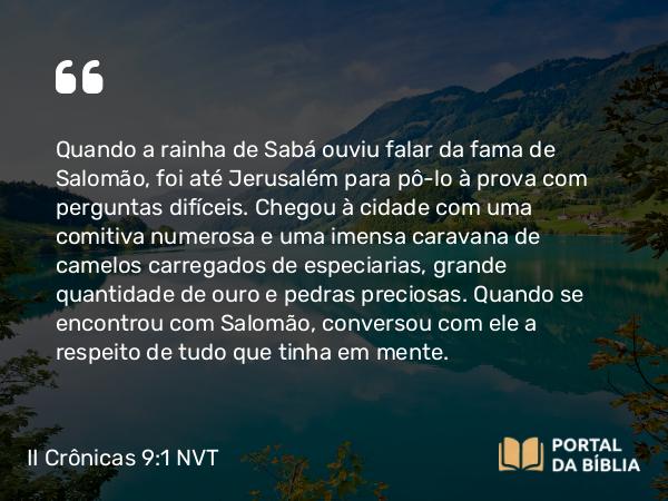 II Crônicas 9:1 NVT - Quando a rainha de Sabá ouviu falar da fama de Salomão, foi até Jerusalém para pô-lo à prova com perguntas difíceis. Chegou à cidade com uma comitiva numerosa e uma imensa caravana de camelos carregados de especiarias, grande quantidade de ouro e pedras preciosas. Quando se encontrou com Salomão, conversou com ele a respeito de tudo que tinha em mente.