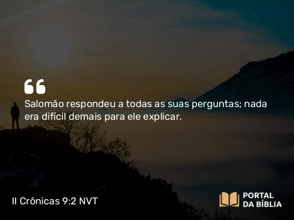 II Crônicas 9:2 NVT - Salomão respondeu a todas as suas perguntas; nada era difícil demais para ele explicar.