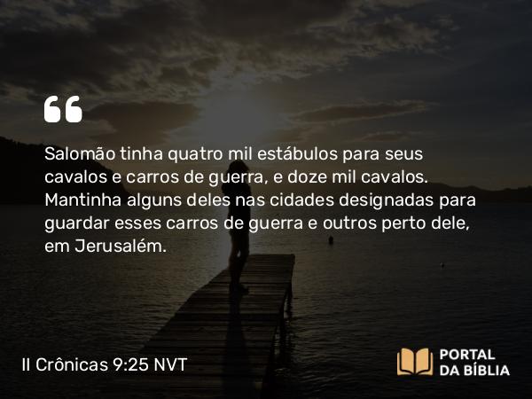 II Crônicas 9:25 NVT - Salomão tinha quatro mil estábulos para seus cavalos e carros de guerra, e doze mil cavalos. Mantinha alguns deles nas cidades designadas para guardar esses carros de guerra e outros perto dele, em Jerusalém.