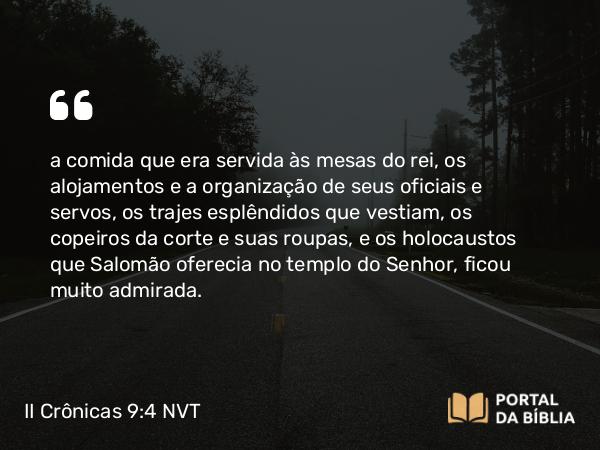 II Crônicas 9:4 NVT - a comida que era servida às mesas do rei, os alojamentos e a organização de seus oficiais e servos, os trajes esplêndidos que vestiam, os copeiros da corte e suas roupas, e os holocaustos que Salomão oferecia no templo do SENHOR, ficou muito admirada.