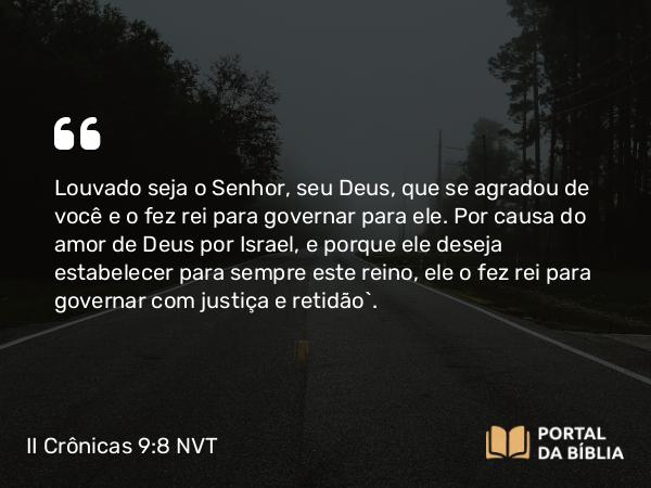 II Crônicas 9:8 NVT - Louvado seja o SENHOR, seu Deus, que se agradou de você e o fez rei para governar para ele. Por causa do amor de Deus por Israel, e porque ele deseja estabelecer para sempre este reino, ele o fez rei para governar com justiça e retidão”.