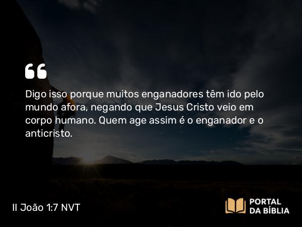 II João 1:7 NVT - Digo isso porque muitos enganadores têm ido pelo mundo afora, negando que Jesus Cristo veio em corpo humano. Quem age assim é o enganador e o anticristo.