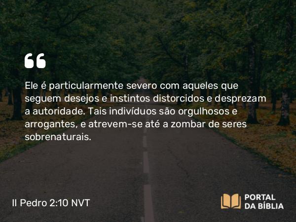 II Pedro 2:10 NVT - Ele é particularmente severo com aqueles que seguem desejos e instintos distorcidos e desprezam a autoridade. Tais indivíduos são orgulhosos e arrogantes, e atrevem-se até a zombar de seres sobrenaturais.