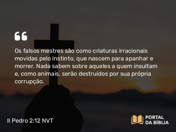 II Pedro 2:12 NVT - Os falsos mestres são como criaturas irracionais movidas pelo instinto, que nascem para apanhar e morrer. Nada sabem sobre aqueles a quem insultam e, como animais, serão destruídos por sua própria corrupção.