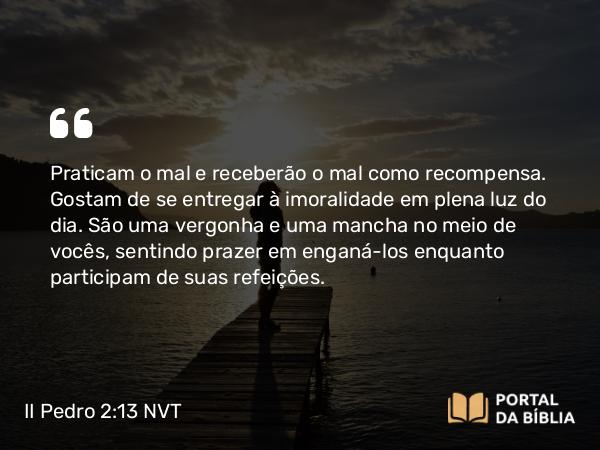 II Pedro 2:13-14 NVT - Praticam o mal e receberão o mal como recompensa. Gostam de se entregar à imoralidade em plena luz do dia. São uma vergonha e uma mancha no meio de vocês, sentindo prazer em enganá-los enquanto participam de suas refeições.