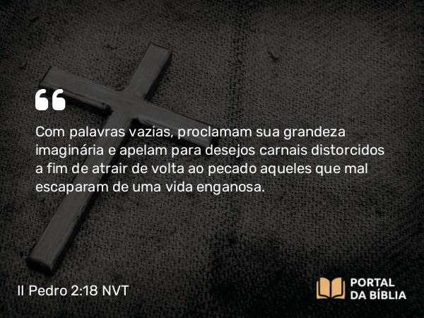 II Pedro 2:18 NVT - Com palavras vazias, proclamam sua grandeza imaginária e apelam para desejos carnais distorcidos a fim de atrair de volta ao pecado aqueles que mal escaparam de uma vida enganosa.