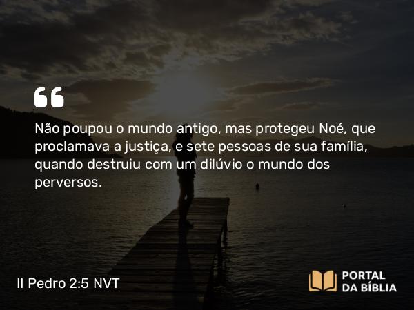 II Pedro 2:5 NVT - Não poupou o mundo antigo, mas protegeu Noé, que proclamava a justiça, e sete pessoas de sua família, quando destruiu com um dilúvio o mundo dos perversos.