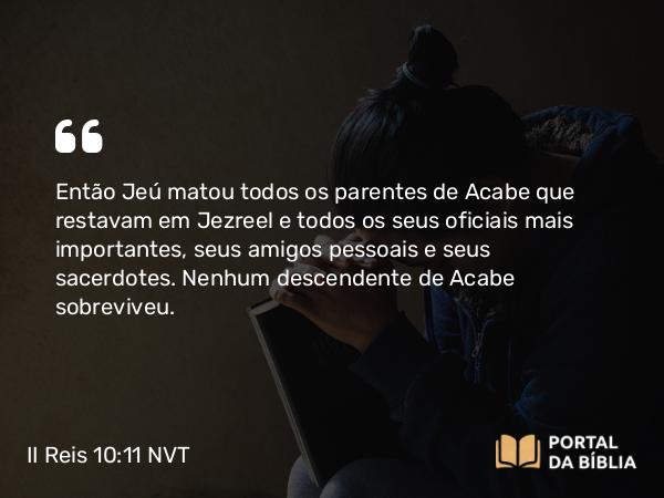 II Reis 10:11 NVT - Então Jeú matou todos os parentes de Acabe que restavam em Jezreel e todos os seus oficiais mais importantes, seus amigos pessoais e seus sacerdotes. Nenhum descendente de Acabe sobreviveu.