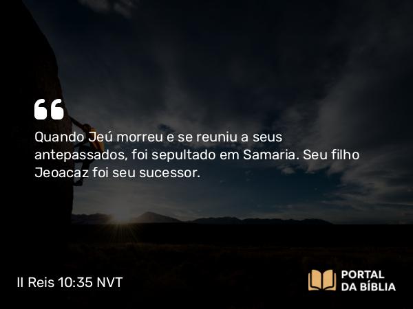 II Reis 10:35 NVT - Quando Jeú morreu e se reuniu a seus antepassados, foi sepultado em Samaria. Seu filho Jeoacaz foi seu sucessor.