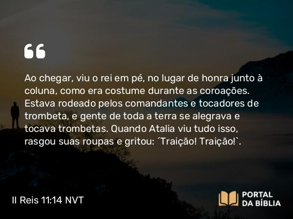 II Reis 11:14 NVT - Ao chegar, viu o rei em pé, no lugar de honra junto à coluna, como era costume durante as coroações. Estava rodeado pelos comandantes e tocadores de trombeta, e gente de toda a terra se alegrava e tocava trombetas. Quando Atalia viu tudo isso, rasgou suas roupas e gritou: “Traição! Traição!”.