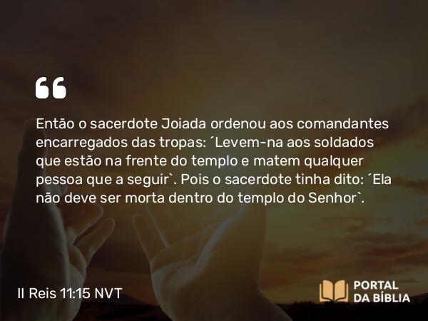 II Reis 11:15 NVT - Então o sacerdote Joiada ordenou aos comandantes encarregados das tropas: “Levem-na aos soldados que estão na frente do templo e matem qualquer pessoa que a seguir”. Pois o sacerdote tinha dito: “Ela não deve ser morta dentro do templo do SENHOR”.