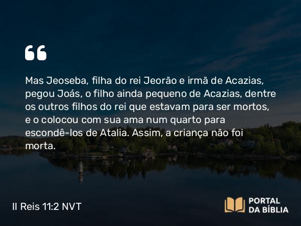 II Reis 11:2 NVT - Mas Jeoseba, filha do rei Jeorão e irmã de Acazias, pegou Joás, o filho ainda pequeno de Acazias, dentre os outros filhos do rei que estavam para ser mortos, e o colocou com sua ama num quarto para escondê-los de Atalia. Assim, a criança não foi morta.