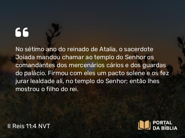 II Reis 11:4 NVT - No sétimo ano do reinado de Atalia, o sacerdote Joiada mandou chamar ao templo do SENHOR os comandantes dos mercenários cários e dos guardas do palácio. Firmou com eles um pacto solene e os fez jurar lealdade ali, no templo do SENHOR; então lhes mostrou o filho do rei.