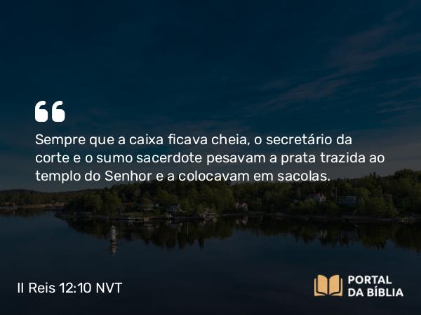 II Reis 12:10 NVT - Sempre que a caixa ficava cheia, o secretário da corte e o sumo sacerdote pesavam a prata trazida ao templo do SENHOR e a colocavam em sacolas.