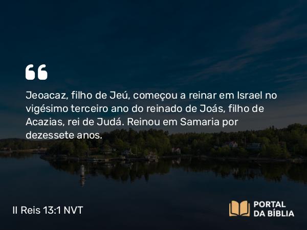 II Reis 13:1 NVT - Jeoacaz, filho de Jeú, começou a reinar em Israel no vigésimo terceiro ano do reinado de Joás, filho de Acazias, rei de Judá. Reinou em Samaria por dezessete anos.