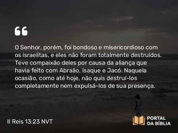 II Reis 13:23 NVT - O SENHOR, porém, foi bondoso e misericordioso com os israelitas, e eles não foram totalmente destruídos. Teve compaixão deles por causa da aliança que havia feito com Abraão, Isaque e Jacó. Naquela ocasião, como até hoje, não quis destruí-los completamente nem expulsá-los de sua presença.