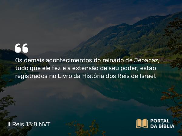 II Reis 13:8 NVT - Os demais acontecimentos do reinado de Jeoacaz, tudo que ele fez e a extensão de seu poder, estão registrados no Livro da História dos Reis de Israel.