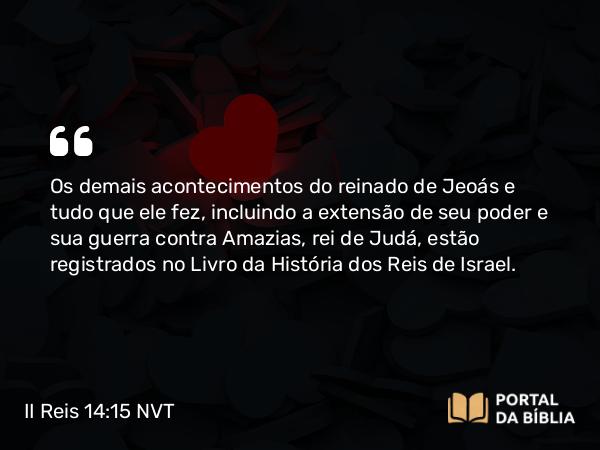 II Reis 14:15 NVT - Os demais acontecimentos do reinado de Jeoás e tudo que ele fez, incluindo a extensão de seu poder e sua guerra contra Amazias, rei de Judá, estão registrados no Livro da História dos Reis de Israel.