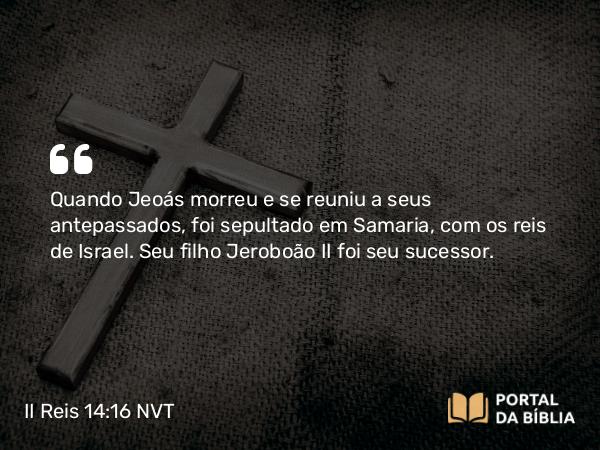 II Reis 14:16 NVT - Quando Jeoás morreu e se reuniu a seus antepassados, foi sepultado em Samaria, com os reis de Israel. Seu filho Jeroboão II foi seu sucessor.