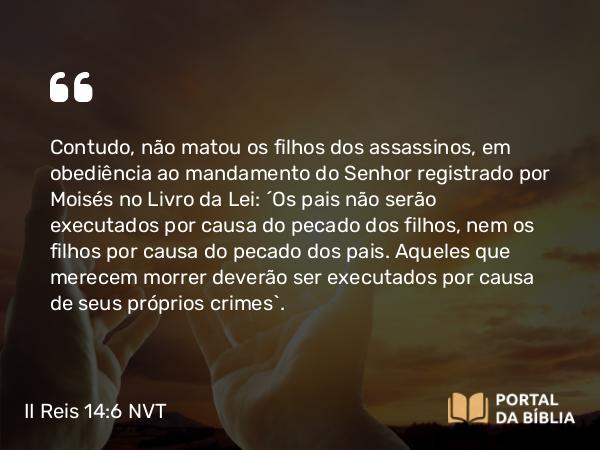 II Reis 14:6 NVT - Contudo, não matou os filhos dos assassinos, em obediência ao mandamento do SENHOR registrado por Moisés no Livro da Lei: “Os pais não serão executados por causa do pecado dos filhos, nem os filhos por causa do pecado dos pais. Aqueles que merecem morrer deverão ser executados por causa de seus próprios crimes”.