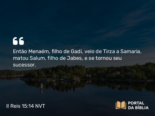 II Reis 15:14 NVT - Então Menaém, filho de Gadi, veio de Tirza a Samaria, matou Salum, filho de Jabes, e se tornou seu sucessor.