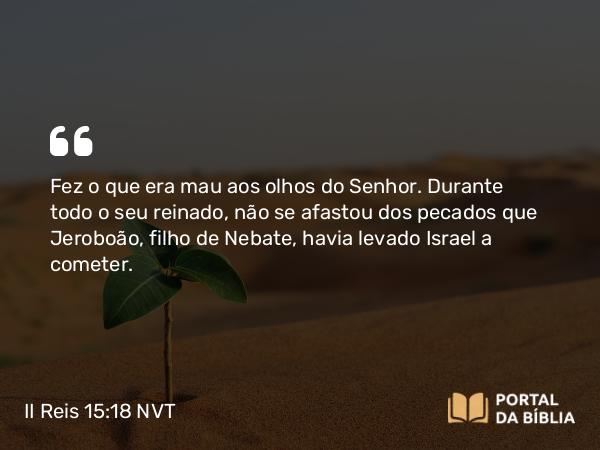 II Reis 15:18 NVT - Fez o que era mau aos olhos do SENHOR. Durante todo o seu reinado, não se afastou dos pecados que Jeroboão, filho de Nebate, havia levado Israel a cometer.