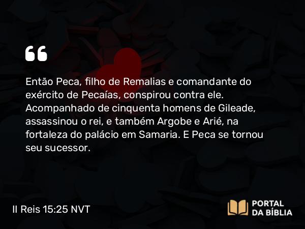 II Reis 15:25 NVT - Então Peca, filho de Remalias e comandante do exército de Pecaías, conspirou contra ele. Acompanhado de cinquenta homens de Gileade, assassinou o rei, e também Argobe e Arié, na fortaleza do palácio em Samaria. E Peca se tornou seu sucessor.