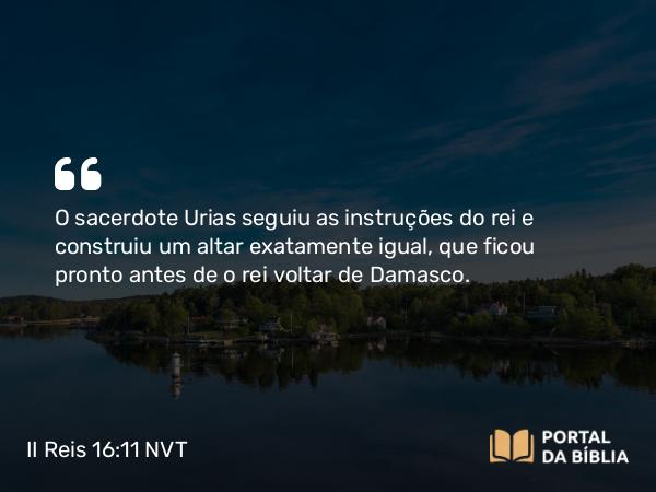 II Reis 16:11 NVT - O sacerdote Urias seguiu as instruções do rei e construiu um altar exatamente igual, que ficou pronto antes de o rei voltar de Damasco.